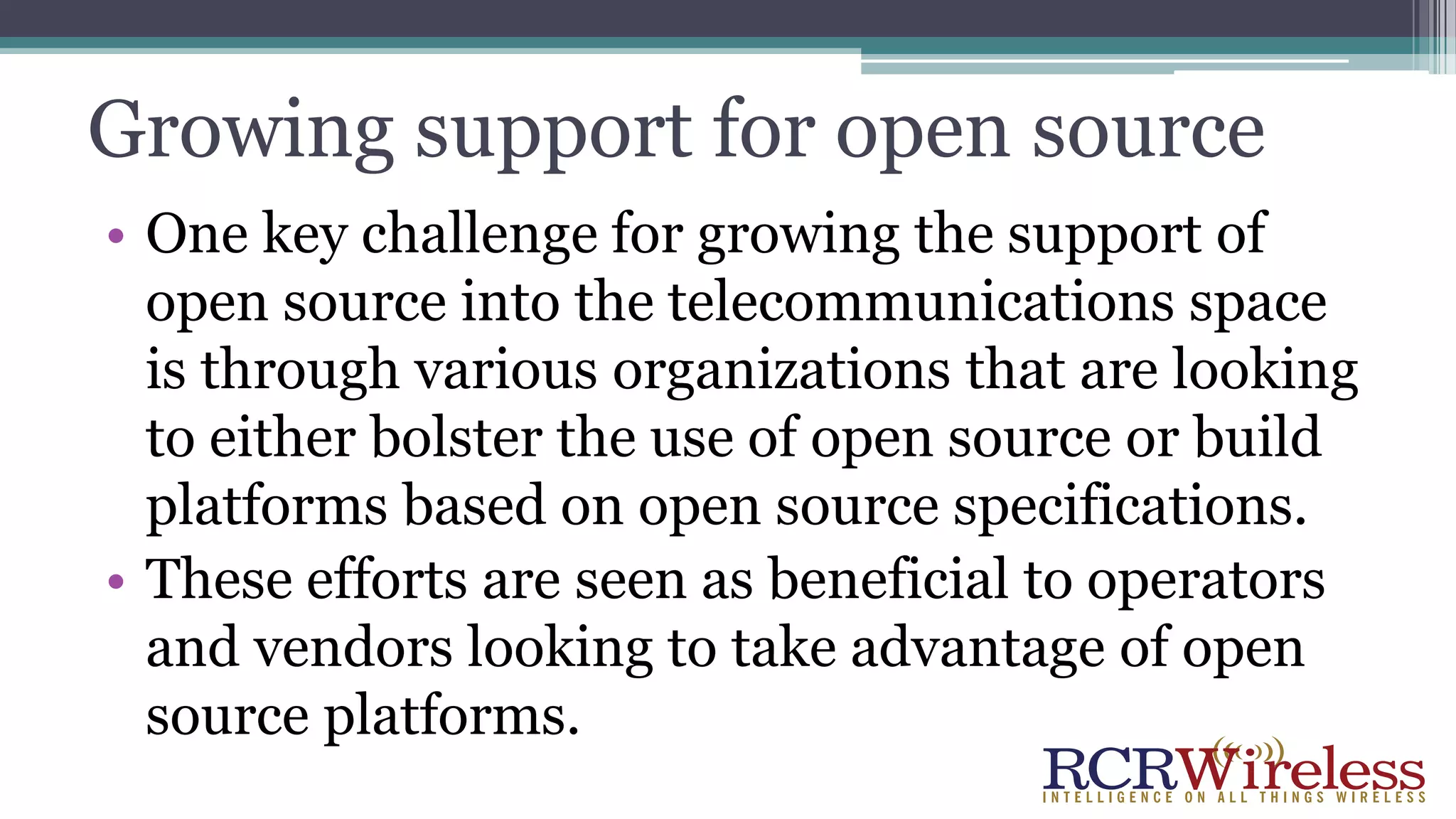 Growing support for open source
• One key challenge for growing the support of
open source into the telecommunications space
is through various organizations that are looking
to either bolster the use of open source or build
platforms based on open source specifications.
• These efforts are seen as beneficial to operators
and vendors looking to take advantage of open
source platforms.
 