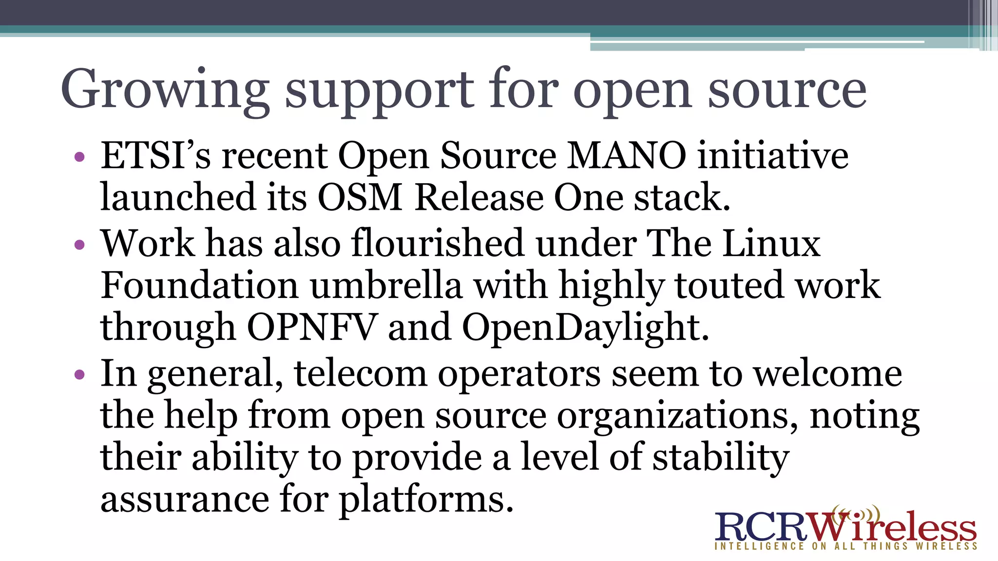Growing support for open source
• ETSI’s recent Open Source MANO initiative
launched its OSM Release One stack.
• Work has also flourished under The Linux
Foundation umbrella with highly touted work
through OPNFV and OpenDaylight.
• In general, telecom operators seem to welcome
the help from open source organizations, noting
their ability to provide a level of stability
assurance for platforms.
 