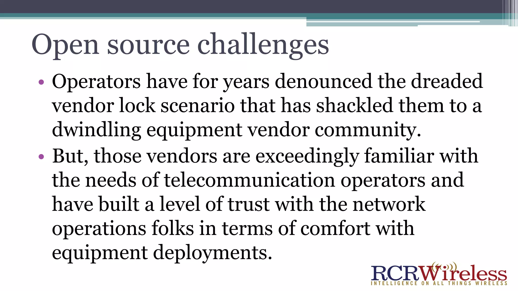 Open source challenges
• Operators have for years denounced the dreaded
vendor lock scenario that has shackled them to a
dwindling equipment vendor community.
• But, those vendors are exceedingly familiar with
the needs of telecommunication operators and
have built a level of trust with the network
operations folks in terms of comfort with
equipment deployments.
 