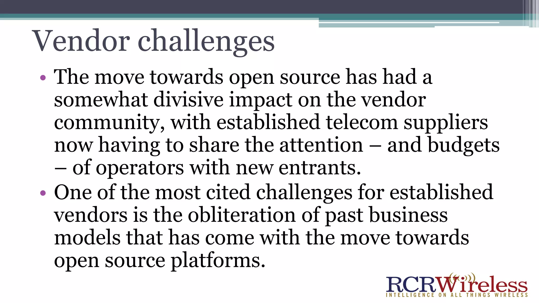 Vendor challenges
• The move towards open source has had a
somewhat divisive impact on the vendor
community, with established telecom suppliers
now having to share the attention – and budgets
– of operators with new entrants.
• One of the most cited challenges for established
vendors is the obliteration of past business
models that has come with the move towards
open source platforms.
 