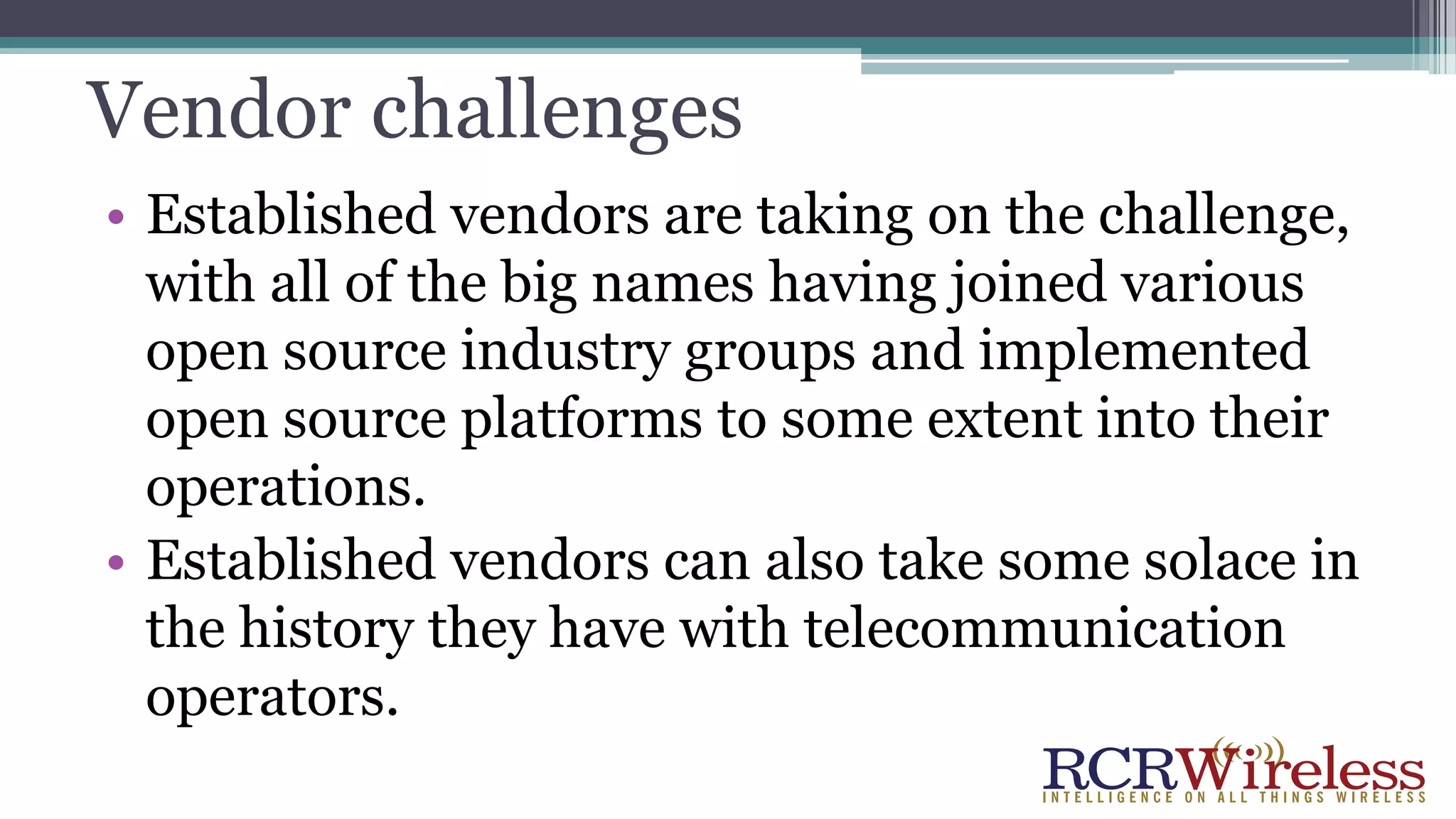 Vendor challenges
• Established vendors are taking on the challenge,
with all of the big names having joined various
open source industry groups and implemented
open source platforms to some extent into their
operations.
• Established vendors can also take some solace in
the history they have with telecommunication
operators.
 