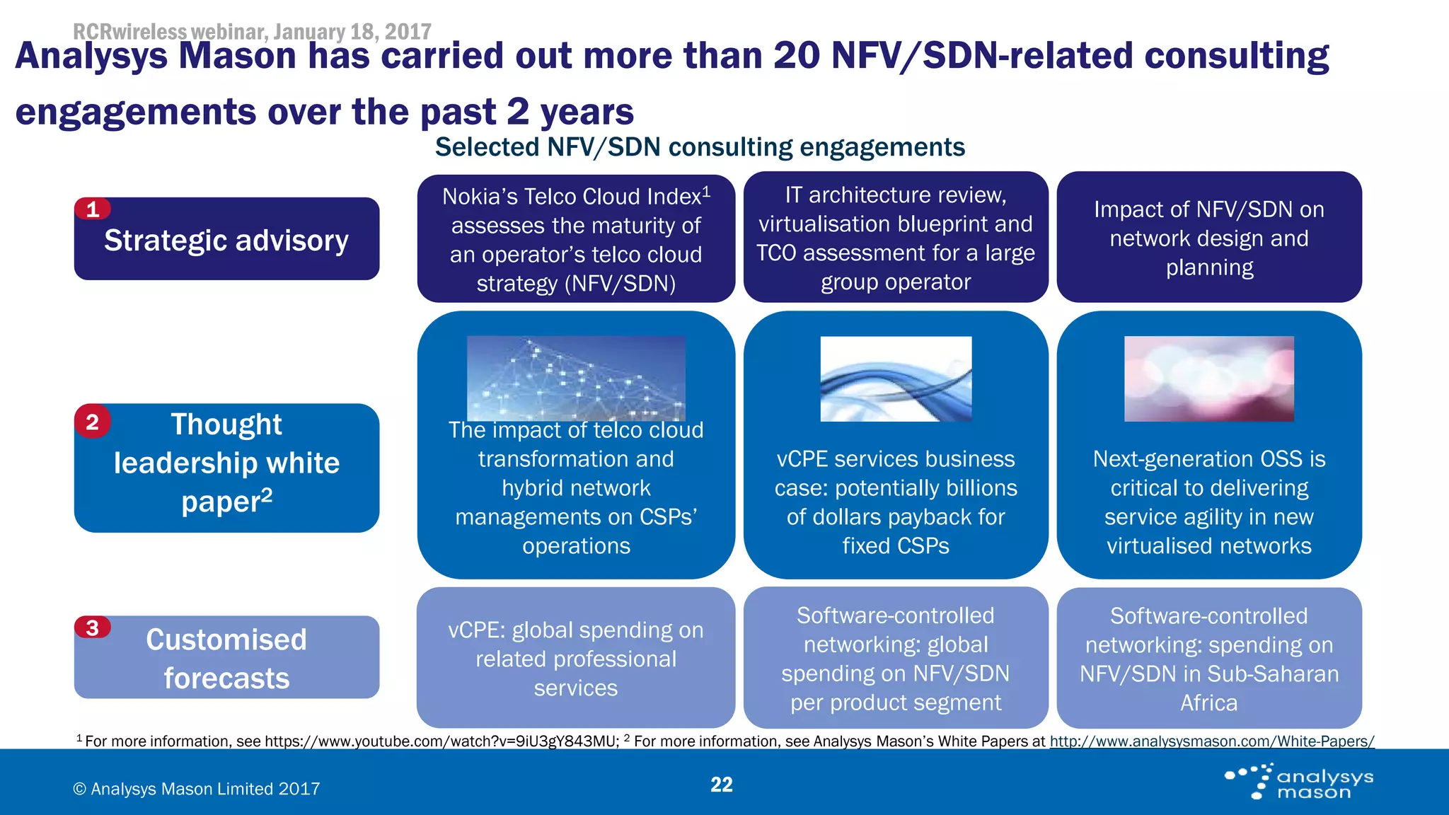 RCRwireless webinar, January 18, 2017
© Analysys Mason Limited 2017
Analysys Mason has carried out more than 20 NFV/SDN-related consulting
engagements over the past 2 years
22
1 For more information, see https://www.youtube.com/watch?v=9iU3gY843MU; 2 For more information, see Analysys Mason’s White Papers at http://www.analysysmason.com/White-Papers/
Selected NFV/SDN consulting engagements
Nokia’s Telco Cloud Index1
assesses the maturity of
an operator’s telco cloud
strategy (NFV/SDN)
vCPE: global spending on
related professional
services
IT architecture review,
virtualisation blueprint and
TCO assessment for a large
group operator
Impact of NFV/SDN on
network design and
planning
Strategic advisory
1
Thought
leadership white
paper2
2
vCPE services business
case: potentially billions
of dollars payback for
fixed CSPs
The impact of telco cloud
transformation and
hybrid network
managements on CSPs’
operations
Next-generation OSS is
critical to delivering
service agility in new
virtualised networks
Customised
forecasts
3
Software-controlled
networking: spending on
NFV/SDN in Sub-Saharan
Africa
Software-controlled
networking: global
spending on NFV/SDN
per product segment
 