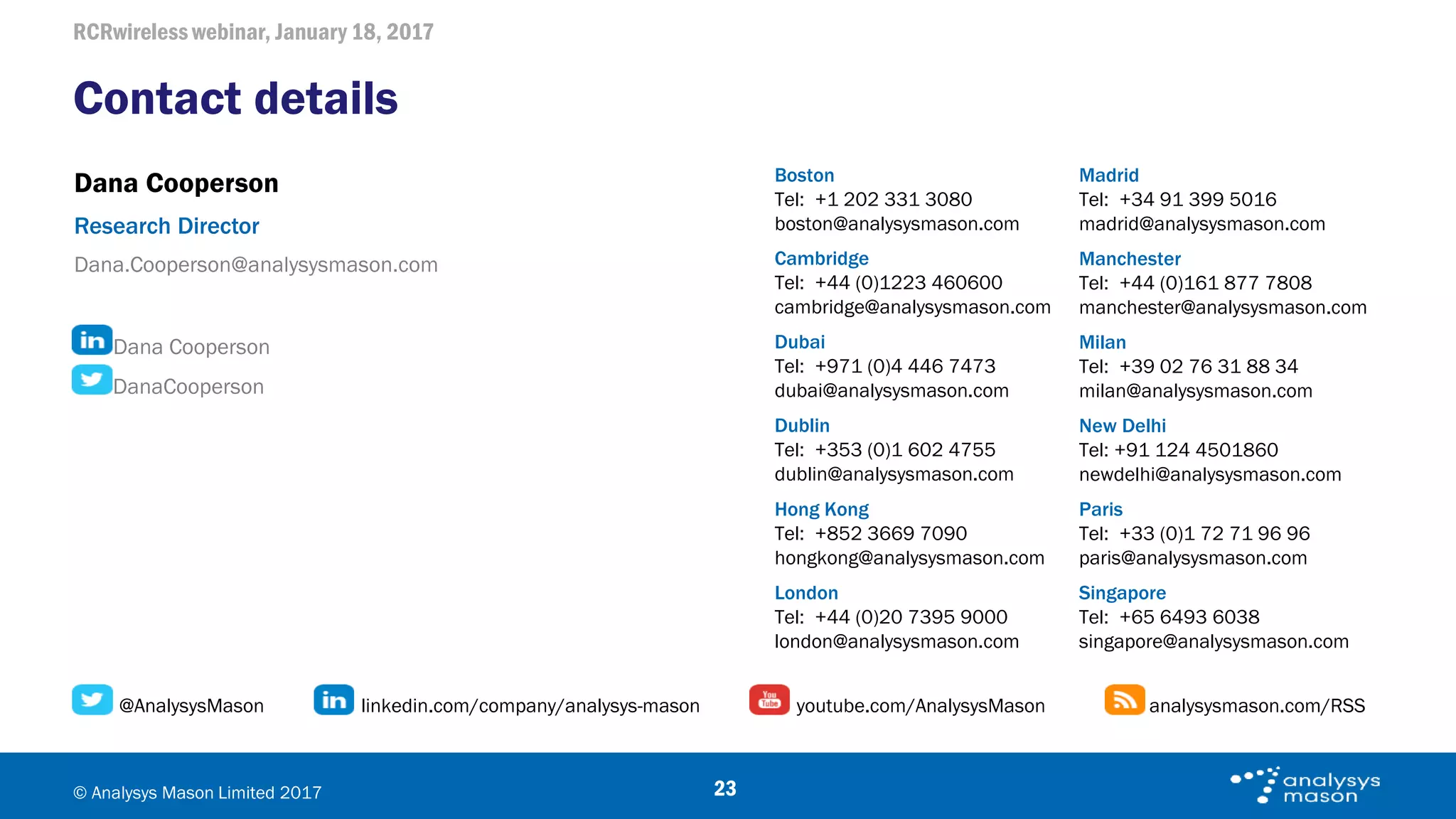 RCRwireless webinar, January 18, 2017
© Analysys Mason Limited 2017
Contact details
23
Cambridge
Tel: +44 (0)1223 460600
cambridge@analysysmason.com
Milan
Tel: +39 02 76 31 88 34
milan@analysysmason.com
Dubai
Tel: +971 (0)4 446 7473
dubai@analysysmason.com
New Delhi
Tel: +91 124 4501860
newdelhi@analysysmason.com
Dublin
Tel: +353 (0)1 602 4755
dublin@analysysmason.com
Paris
Tel: +33 (0)1 72 71 96 96
paris@analysysmason.com
London
Tel: +44 (0)20 7395 9000
london@analysysmason.com
Singapore
Tel: +65 6493 6038
singapore@analysysmason.com
Madrid
Tel: +34 91 399 5016
madrid@analysysmason.com
Manchester
Tel: +44 (0)161 877 7808
manchester@analysysmason.com
@AnalysysMason linkedin.com/company/analysys-mason youtube.com/AnalysysMason analysysmason.com/RSS
Dana Cooperson
Research Director
Dana.Cooperson@analysysmason.com
Dana Cooperson
DanaCooperson
Boston
Tel: +1 202 331 3080
boston@analysysmason.com
Hong Kong
Tel: +852 3669 7090
hongkong@analysysmason.com
 