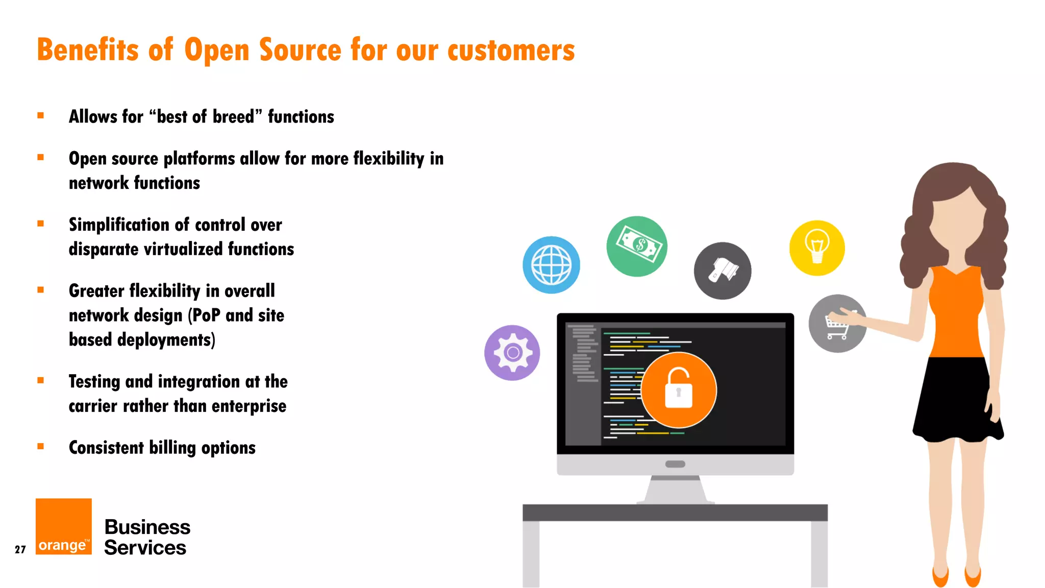 27
Benefits of Open Source for our customers
 Allows for “best of breed” functions
 Open source platforms allow for more flexibility in
network functions
 Simplification of control over
disparate virtualized functions
 Greater flexibility in overall
network design (PoP and site
based deployments)
 Testing and integration at the
carrier rather than enterprise
 Consistent billing options
 