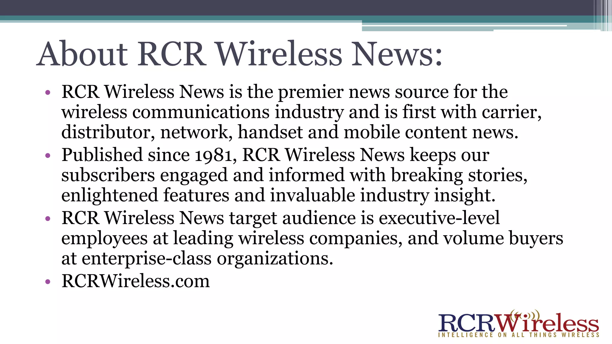 About RCR Wireless News:
• RCR Wireless News is the premier news source for the
wireless communications industry and is first with carrier,
distributor, network, handset and mobile content news.
• Published since 1981, RCR Wireless News keeps our
subscribers engaged and informed with breaking stories,
enlightened features and invaluable industry insight.
• RCR Wireless News target audience is executive-level
employees at leading wireless companies, and volume buyers
at enterprise-class organizations.
• RCRWireless.com
 