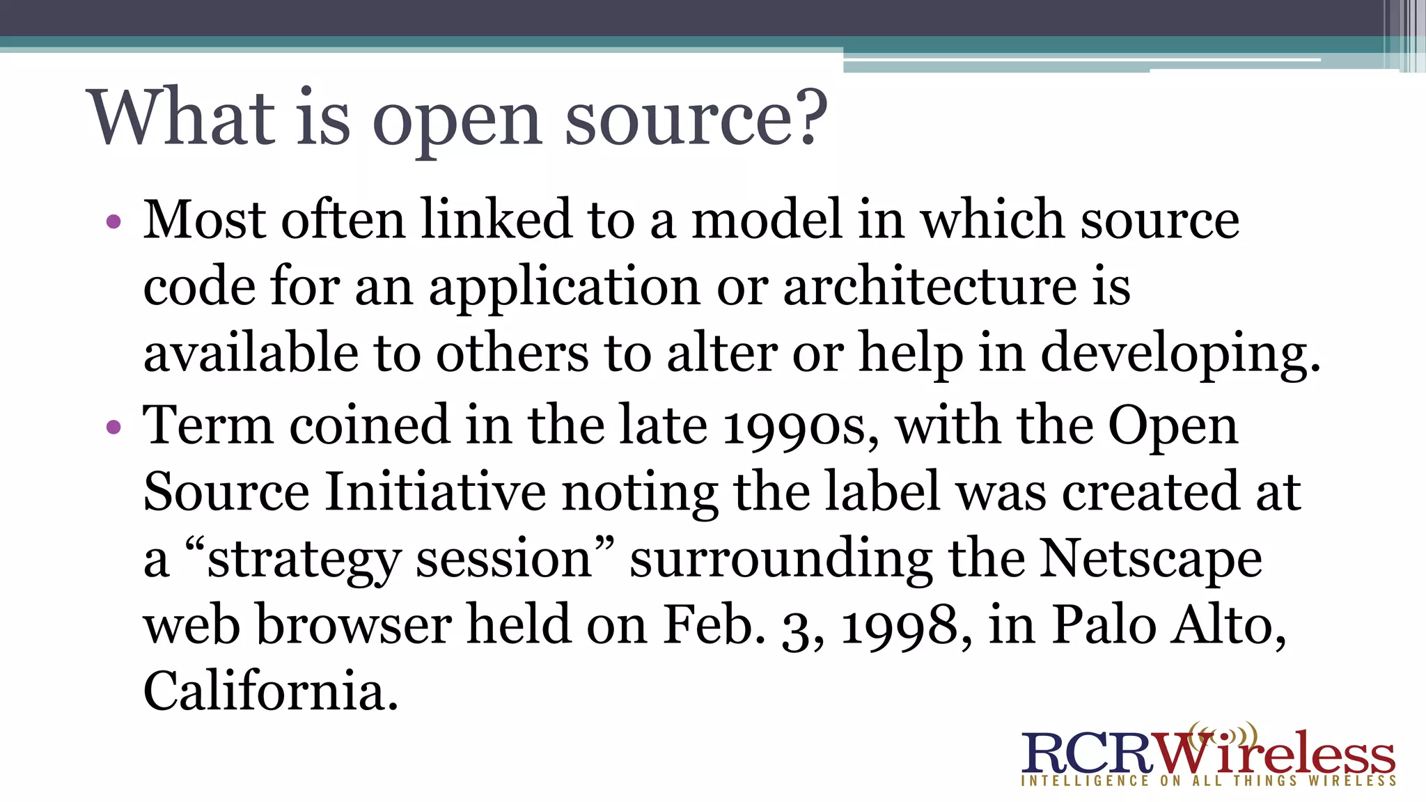 What is open source?
• Most often linked to a model in which source
code for an application or architecture is
available to others to alter or help in developing.
• Term coined in the late 1990s, with the Open
Source Initiative noting the label was created at
a “strategy session” surrounding the Netscape
web browser held on Feb. 3, 1998, in Palo Alto,
California.
 
