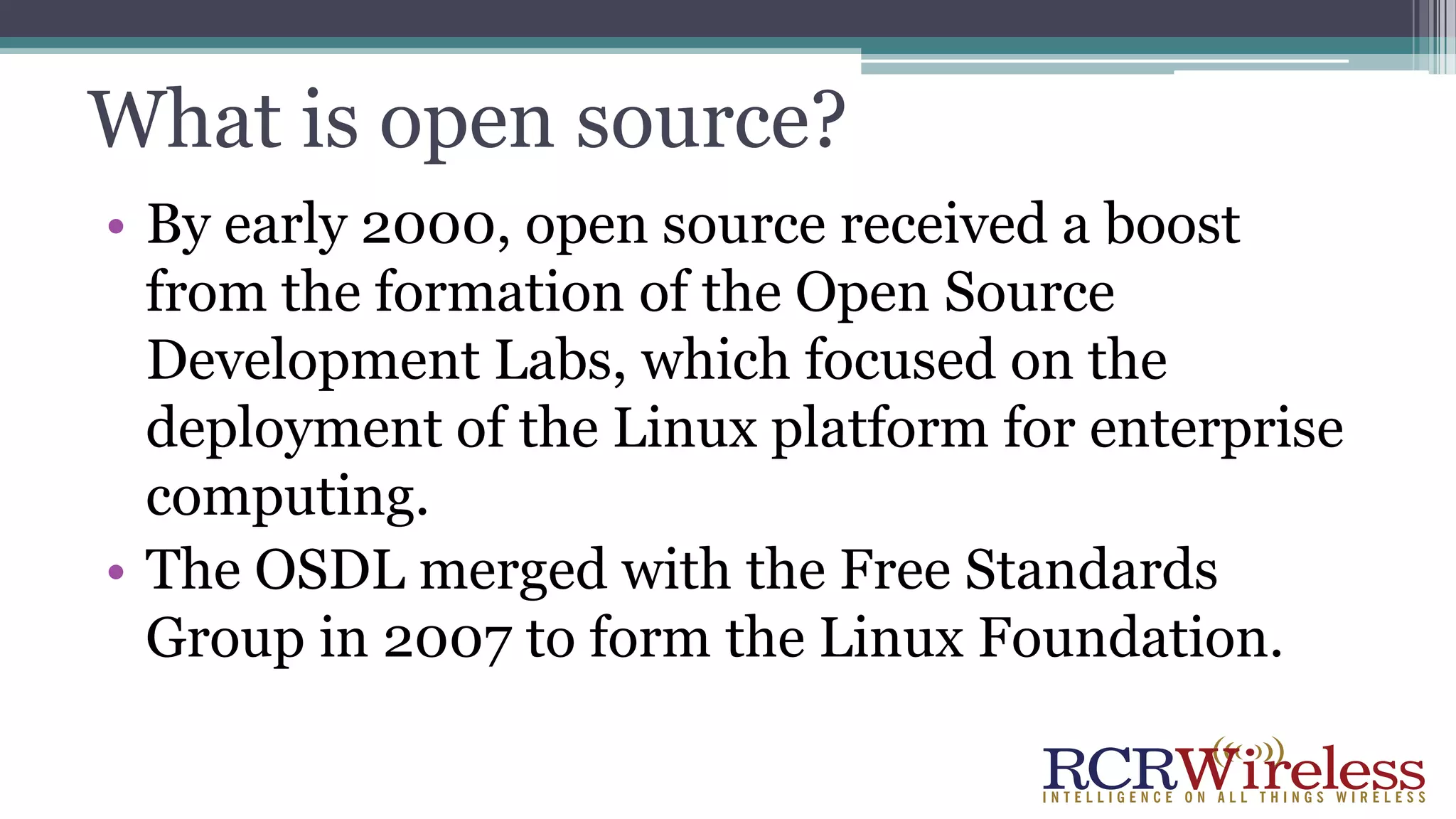 What is open source?
• By early 2000, open source received a boost
from the formation of the Open Source
Development Labs, which focused on the
deployment of the Linux platform for enterprise
computing.
• The OSDL merged with the Free Standards
Group in 2007 to form the Linux Foundation.
 