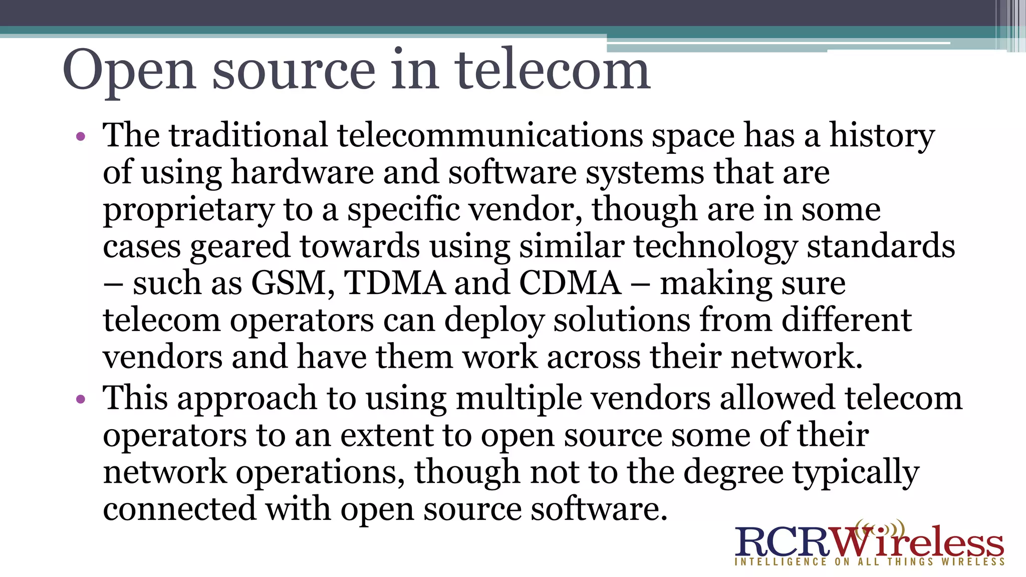 Open source in telecom
• The traditional telecommunications space has a history
of using hardware and software systems that are
proprietary to a specific vendor, though are in some
cases geared towards using similar technology standards
– such as GSM, TDMA and CDMA – making sure
telecom operators can deploy solutions from different
vendors and have them work across their network.
• This approach to using multiple vendors allowed telecom
operators to an extent to open source some of their
network operations, though not to the degree typically
connected with open source software.
 