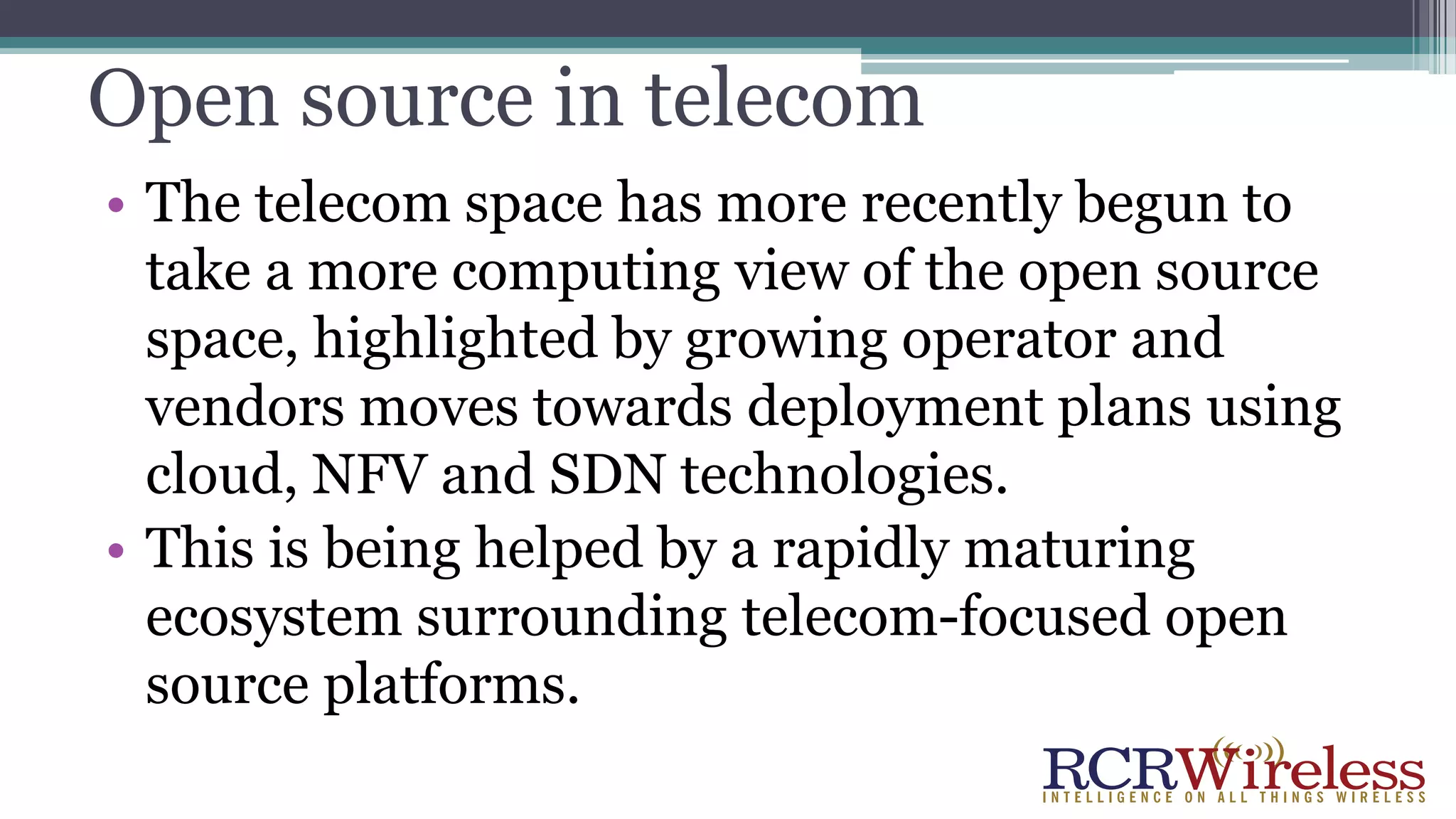 Open source in telecom
• The telecom space has more recently begun to
take a more computing view of the open source
space, highlighted by growing operator and
vendors moves towards deployment plans using
cloud, NFV and SDN technologies.
• This is being helped by a rapidly maturing
ecosystem surrounding telecom-focused open
source platforms.
 