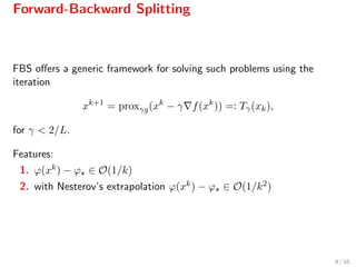 Forward-Backward Splitting
FBS oﬀers a generic framework for solving such problems using the
iteration
xk+1
= proxγg(xk
− γ f(xk
)) =: Tγ(xk),
for γ < 2/L.
Features:
1. ϕ(xk) − ϕ ∈ O(1/k)
2. with Nesterov’s extrapolation ϕ(xk) − ϕ ∈ O(1/k2)
8 / 55
 