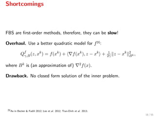 Shortcomings
FBS are ﬁrst-order methods, therefore, they can be slow!
Overhaul. Use a better quadratic model for f[5]
:
Qf
γ,B(z, xk
) = f(xk
) + f(xk
), z − xk
+ 1
2γ z − xk 2
Bk ,
where Bk is (an approximation of) 2f(x).
Drawback. No closed form solution of the inner problem.
[5]
As in Becker & Fadili 2012; Lee et al. 2012; Tran-Dinh et al. 2013.
18 / 55
 