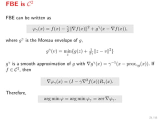 FBE is C2
FBE can be written as
ϕγ(x) = f(x) − γ
2 f(x) 2
+ gγ
(x − f(x)),
where gγ is the Moreau envelope of g,
gγ
(v) = min
z
{g(z) + 1
2γ z − v 2
}
gγ is a smooth approximation of g with gγ(x) = γ−1(x − proxγg(x)). If
f ∈ C2, then
ϕγ(x) = (I − γ 2
f(x))Rγ(x).
Therefore,
arg min ϕ = arg min ϕγ = zer ϕγ.
25 / 55
 
