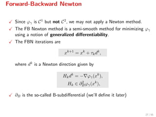 Forward-Backward Newton
Since ϕγ is C1 but not C2, we may not apply a Newton method.
The FB Newton method is a semi-smooth method for minimizing ϕγ
using a notion of generalized diﬀerentiability.
The FBN iterations are
xk+1
= xk
+ τkdk
,
where dk is a Newton direction given by
Hkdk
= − ϕγ(xk
),
Hk ∈ ∂2
Bϕγ(xk
),
∂B is the so-called B-subdiﬀerential (we’ll deﬁne it later)
27 / 55
 