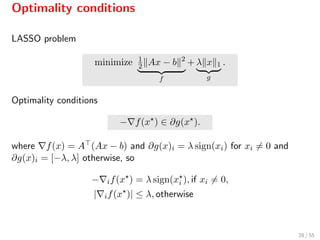 Optimality conditions
LASSO problem
minimize 1
2 Ax − b 2
f
+ λ x 1
g
.
Optimality conditions
− f(x ) ∈ ∂g(x ).
where f(x) = A (Ax − b) and ∂g(x)i = λ sign(xi) for xi = 0 and
∂g(x)i = [−λ, λ] otherwise, so
− if(x ) = λ sign(xi ), if xi = 0,
| if(x )| ≤ λ, otherwise
28 / 55
 
