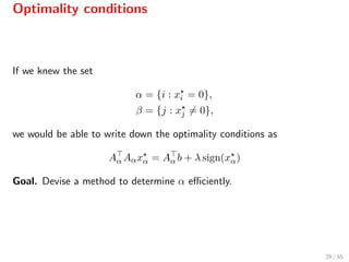 Optimality conditions
If we knew the set
α = {i : xi = 0},
β = {j : xj = 0},
we would be able to write down the optimality conditions as
Aα Aαxα = Aα b + λ sign(xα)
Goal. Devise a method to determine α eﬃciently.
29 / 55
 