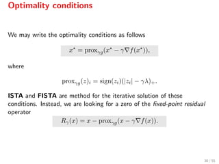 Optimality conditions
We may write the optimality conditions as follows
x = proxγg(x − γ f(x )),
where
proxγg(z)i = sign(zi)(|zi| − γλ)+.
ISTA and FISTA are method for the iterative solution of these
conditions. Instead, we are looking for a zero of the ﬁxed-point residual
operator
Rγ(x) = x − proxγg(x − γ f(x)).
30 / 55
 
