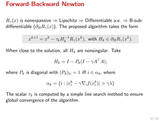 Forward-Backward Newton
Rγ(x) is nonexpansive ⇒ Lipschitz ⇒ Diﬀerentiable a.e. ⇒ B-sub-
diﬀerentiable (∂BRγ(x)). The proposed algorithm takes the form
xk+1
= xk
− τkH−1
k Rγ(xk
), with Hk ∈ ∂BRγ(xk
).
When close to the solution, all Hk are nonsingular. Take
Hk = I − Pk(I − γA A),
where Pk is diagonal with (Pk)ii = 1 iﬀ i ∈ αk, where
αk = {i : |xk
i − γ if(xk
i )| > γλ}
The scalar τk is computed by a simple line search method to ensure
global convergence of the algorithm.
32 / 55
 