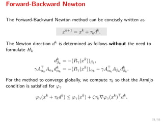 Forward-Backward Newton
The Forward-Backward Newton method can be concisely written as
xk+1
= xk
+ τkdk
.
The Newton direction dk is determined as follows without the need to
formulate Hk
dk
βk
= −(Rγ(xk
))βk
,
γAαk
Aαk
dk
αk
= −(Rγ(xk
))αk
− γAαk
Aβk
dk
βk
.
For the method to converge globally, we compute τk so that the Armijo
condition is satisﬁed for ϕγ
ϕγ(xk
+ τkdk
) ≤ ϕγ(xk
) + ζτk ϕγ(xk
) dk
.
33 / 55
 