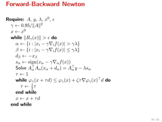 Forward-Backward Newton
Require: A, y, λ, x0,
γ ← 0.95/ A 2
x ← x0
while Rγ(x) > do
α ← {i : |xi − γ if(x)| > γλ}
β ← {i : |xi − γ if(x)| ≤ γλ}
dβ ← −xβ
sα ← sign(xα − γ αf(x))
Solve Aα Aα(xα + dα) = Aα y − λsα
τ ← 1
while ϕγ(x + τd) ≤ ϕγ(x) + ζτ ϕγ(x) d do
τ ← 1
2τ
end while
x ← x + τd
end while
34 / 55
 