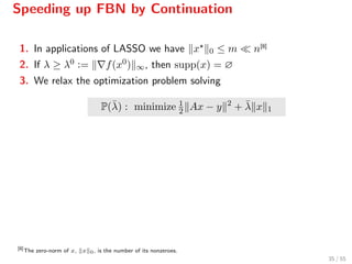Speeding up FBN by Continuation
1. In applications of LASSO we have x 0 ≤ m n[8]
2. If λ ≥ λ0 := f(x0) ∞, then supp(x) = ∅
3. We relax the optimization problem solving
P(¯λ) : minimize 1
2 Ax − y 2
+ ¯λ x 1
[8]
The zero-norm of x, x 0, is the number of its nonzeroes.
35 / 55
 