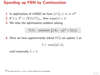 Speeding up FBN by Continuation
1. In applications of LASSO we have x 0 ≤ m n[8]
2. If λ ≥ λ0 := f(x0) ∞, then supp(x) = ∅
3. We relax the optimization problem solving
P(¯λ) : minimize 1
2 Ax − y 2
+ ¯λ x 1
4. Once we have approximately solved P(¯λ) we update ¯λ as
¯λ ← max{η¯λ, λ},
until eventually ¯λ = λ.
[8]
The zero-norm of x, x 0, is the number of its nonzeroes.
35 / 55
 