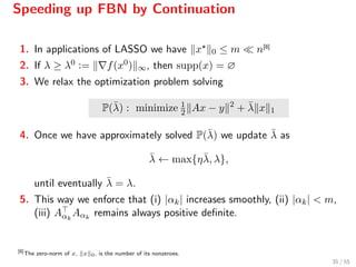 Speeding up FBN by Continuation
1. In applications of LASSO we have x 0 ≤ m n[8]
2. If λ ≥ λ0 := f(x0) ∞, then supp(x) = ∅
3. We relax the optimization problem solving
P(¯λ) : minimize 1
2 Ax − y 2
+ ¯λ x 1
4. Once we have approximately solved P(¯λ) we update ¯λ as
¯λ ← max{η¯λ, λ},
until eventually ¯λ = λ.
5. This way we enforce that (i) |αk| increases smoothly, (ii) |αk| < m,
(iii) Aαk
Aαk
remains always positive deﬁnite.
[8]
The zero-norm of x, x 0, is the number of its nonzeroes.
35 / 55
 