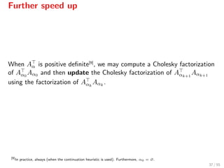 Further speed up
When Aα is positive deﬁnite[9]
, we may compute a Cholesky factorization
of Aα0
Aα0 and then update the Cholesky factorization of Aαk+1
Aαk+1
using the factorization of Aαk
Aαk
.
[9]
In practice, always (when the continuation heuristic is used). Furthermore, α0 = ∅.
37 / 55
 