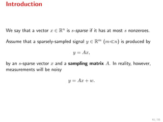 Introduction
We say that a vector x ∈ Rn is s-sparse if it has at most s nonzeroes.
Assume that a sparsely-sampled signal y ∈ Rm (m n) is produced by
y = Ax,
by an s-sparse vector x and a sampling matrix A. In reality, however,
measurements will be noisy
y = Ax + w.
41 / 55
 