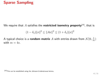 Sparse Sampling
We require that A satisﬁes the restricted isometry property[10]
, that is
(1 − δs) x 2
≤ Ax 2
≤ (1 + δs) x 2
A typical choice is a random matrix A with entries drawn from N(0, 1
m )
with m = 4s.
[10]
This can be established using the Johnson-Lindenstrauss lemma.
43 / 55
 