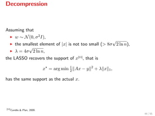 Decompression
Assuming that
w ∼ N(0, σ2I),
the smallest element of |x| is not too small (> 8σ
√
2 ln n),
λ = 4σ
√
2 ln n,
the LASSO recovers the support of x[11]
, that is
x = arg min 1
2 Ax − y 2
+ λ x 1,
has the same support as the actual x.
[11]
Cand`es & Plan, 2009.
44 / 55
 