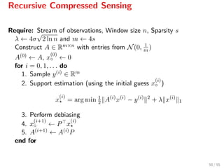 Recursive Compressed Sensing
Require: Stream of observations, Window size n, Sparsity s
λ ← 4σ
√
2 ln n and m ← 4s
Construct A ∈ Rm×n with entries from N(0, 1
m )
A(0) ← A, x
(0)
◦ ← 0
for i = 0, 1, . . . do
1. Sample y(i) ∈ Rm
2. Support estimation (using the initial guess x
(i)
◦ )
x
(i)
= arg min 1
2 A(i)
x(i)
− y(i) 2
+ λ x(i)
1
3. Perform debiasing
4. x
(i+1)
◦ ← P x
(i)
5. A(i+1) ← A(i)P
end for
50 / 55
 