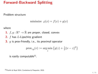 Forward-Backward Splitting
Problem structure
minimize ϕ(x) = f(x) + g(x)
where
1. f, g : Rn → ¯R are proper, closed, convex
2. f has L-Lipschitz gradient
3. g is prox-friendly, i.e., its proximal operator
proxγg(v) := arg min
z
g(z) + 1
2 v − z 2
is easily computable[1]
.
[1]
Parikh & Boyd 2014; Combettes & Pesquette, 2010.
4 / 55
 