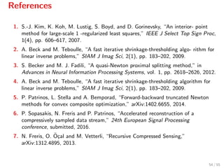 References
1. S.-J. Kim, K. Koh, M. Lustig, S. Boyd, and D. Gorinevsky, “An interior- point
method for large-scale 1 -regularized least squares,” IEEE J Select Top Sign Proc,
1(4), pp. 606–617, 2007.
2. A. Beck and M. Teboulle, “A fast iterative shrinkage-thresholding algo- rithm for
linear inverse problems,” SIAM J Imag Sci, 2(1), pp. 183–202, 2009.
3. S. Becker and M. J. Fadili, “A quasi-Newton proximal splitting method,” in
Advances in Neural Information Processing Systems, vol. 1, pp. 2618–2626, 2012.
4. A. Beck and M. Teboulle, “A fast iterative shrinkage-thresholding algorithm for
linear inverse problems,” SIAM J Imag Sci, 2(1), pp. 183–202, 2009.
5. P. Patrinos, L. Stella and A. Bemporad, “Forward-backward truncated Newton
methods for convex composite optimization,” arXiv:1402.6655, 2014.
6. P. Sopasakis, N. Freris and P. Patrinos, “Accelerated reconstruction of a
compressively sampled data stream,” 24th European Signal Processing
conference, submitted, 2016.
7. N. Freris, O. ¨O¸cal and M. Vetterli, “Recursive Compressed Sensing,”
arXiv:1312.4895, 2013.
54 / 55
 