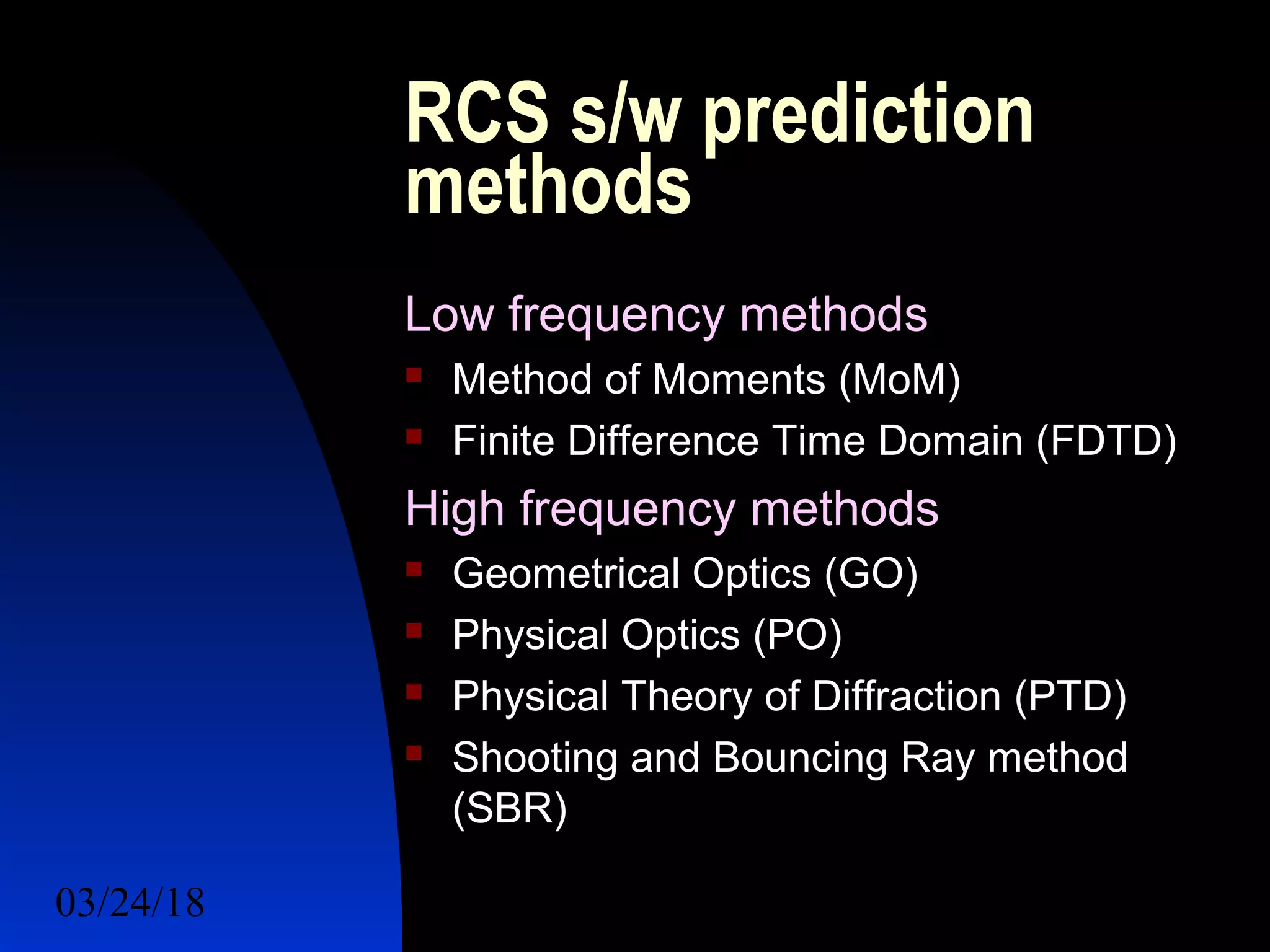 03/24/18 16
RCS s/w prediction
methods
Low frequency methods
 Method of Moments (MoM)
 Finite Difference Time Domain (FDTD)
High frequency methods
 Geometrical Optics (GO)
 Physical Optics (PO)
 Physical Theory of Diffraction (PTD)
 Shooting and Bouncing Ray method
(SBR)
 