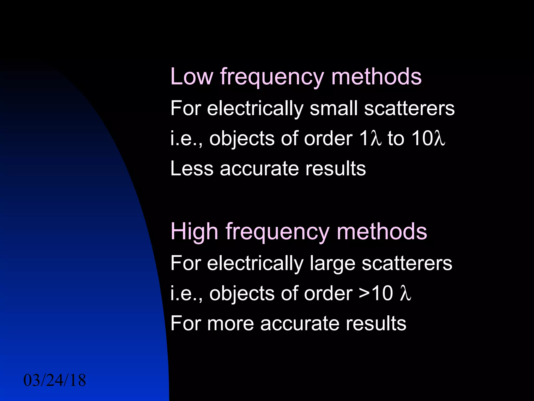 03/24/18 17
Low frequency methods
For electrically small scatterers
i.e., objects of order 1λ to 10λ
Less accurate results
High frequency methods
For electrically large scatterers
i.e., objects of order >10 λ
For more accurate results
 