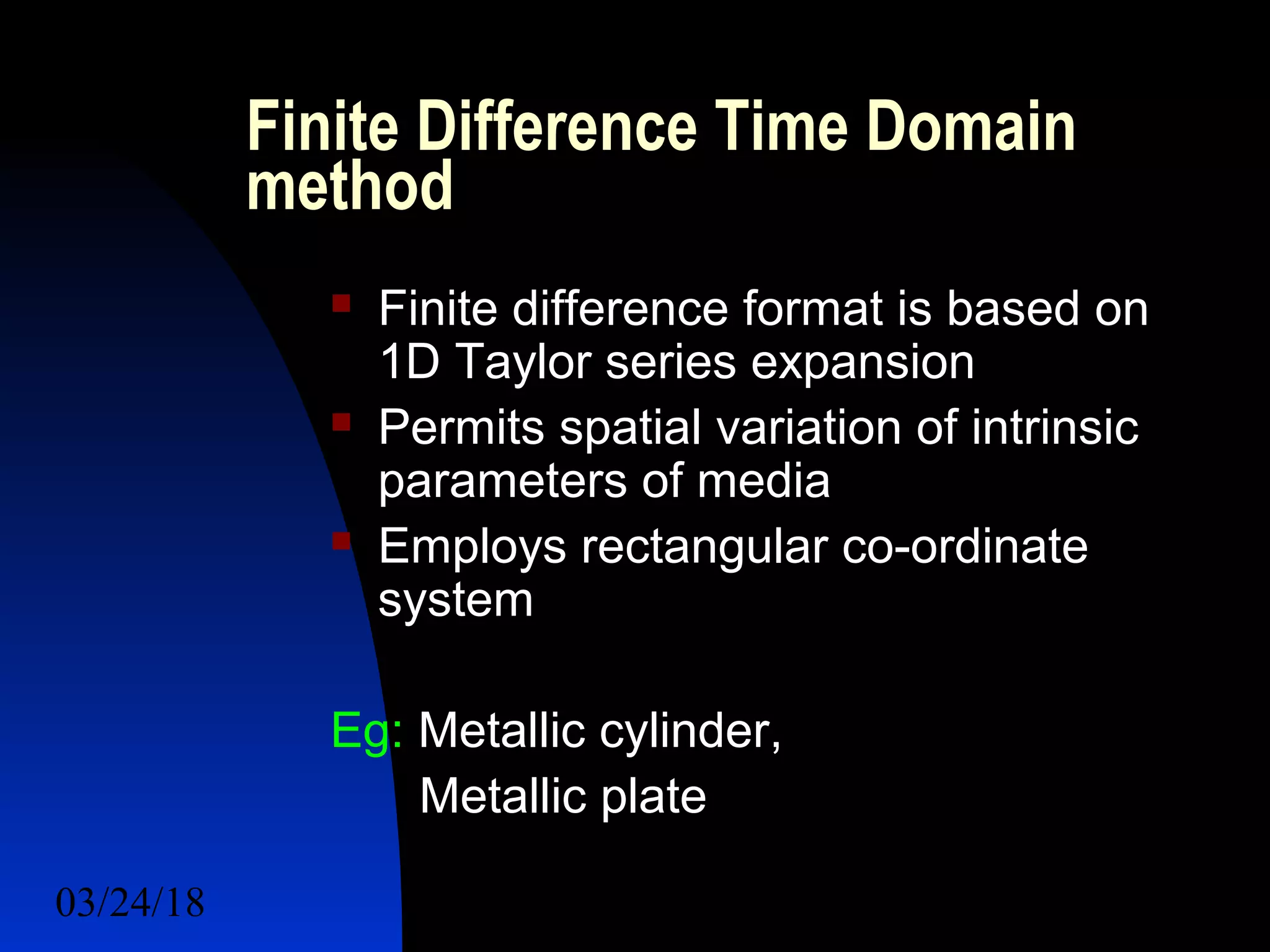 03/24/18 20
Finite Difference Time Domain
method
 Finite difference format is based on
1D Taylor series expansion
 Permits spatial variation of intrinsic
parameters of media
 Employs rectangular co-ordinate
system
Eg: Metallic cylinder,
Metallic plate
 