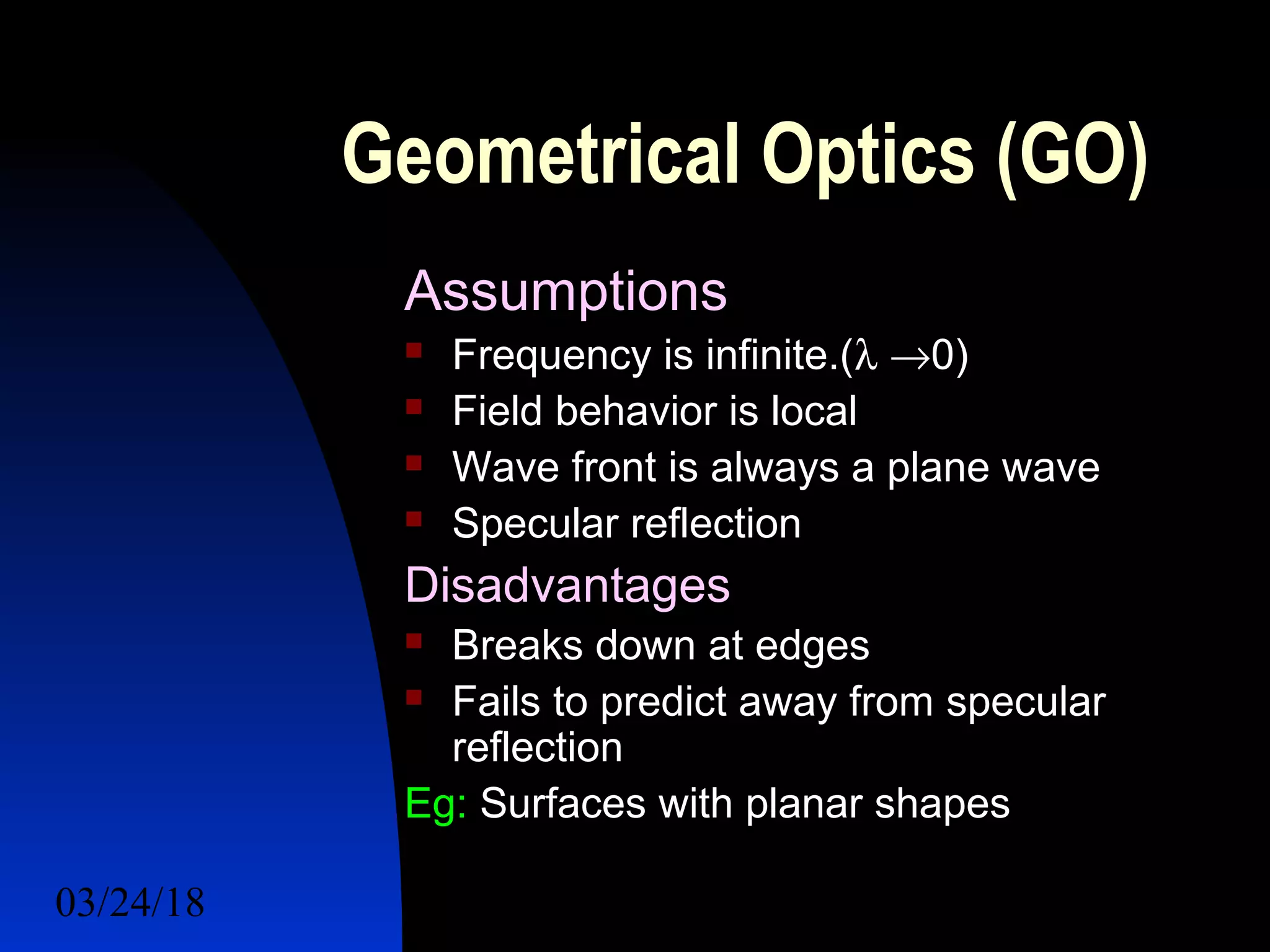 03/24/18 22
Geometrical Optics (GO)
Assumptions
 Frequency is infinite.(λ →0)
 Field behavior is local
 Wave front is always a plane wave
 Specular reflection
Disadvantages
 Breaks down at edges
 Fails to predict away from specular
reflection
Eg: Surfaces with planar shapes
 