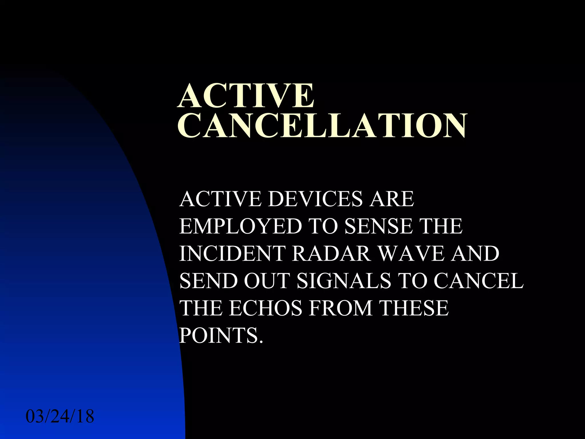 03/24/18 38
ACTIVE
CANCELLATION
ACTIVE DEVICES ARE
EMPLOYED TO SENSE THE
INCIDENT RADAR WAVE AND
SEND OUT SIGNALS TO CANCEL
THE ECHOS FROM THESE
POINTS.
 