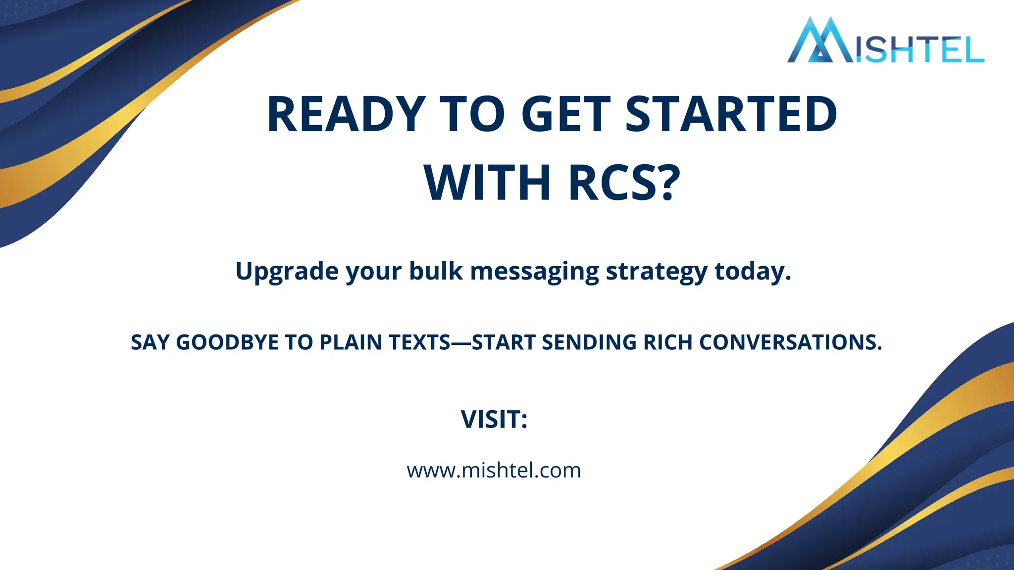 Upgrade your bulk messaging strategy today.
READY TO GET STARTED
WITH RCS?
SAY GOODBYE TO PLAIN TEXTS—START SENDING RICH CONVERSATIONS.
VISIT:
www.mishtel.com