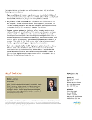 Turning to the issue of when and how MNOs should introduce RCS, we offer the
following recommendations:
•	 If you have IMS, use it. Decisions regarding how and when to deploy RCS are of
course specific to local markets and individual MNOs. Where MNOs have deployed
their own IMS infrastructure, they should leverage it to launch RCS.
•	 But you don’t have to wait for IMS. For some MNOs that don’t have their own
IMS network, a pre-IMS implementation of RCS may be more appropriate. This
can be achieved by partnering with specialist messaging or RCS vendors that can
incorporate simplified IMS components as part of their solution.
•	 Consider a hosted solution. For the lowest upfront costs and fastest time to
market, MNOs should consider a hosted RCS solution with the option to migrate
to the operator’s own IMS network in the longer term. The time-to-market
advantages of hosted RCS are quite compelling. Considering the rate at which OTT
apps are being introduced and adopted by end-users, it’s certainly in MNOs’ best
interests to bring to market more sophisticated RCS-based services as quickly as
possible. If they fail to do this, MNOs run the risk of being excluded completely
from the huge advances taking place in personal communications.
•	 Work with vendors that offer flexible deployment options. As outlined above,
different MNOs will make different RCS deployment choices. Whatever the
particular circumstances and preferences of each MNO, it’s important that it
partner with vendors that can offer the best RCS solution to meet its needs. In
this regard, the flexible deployment alternatives offered by companies such as
Openmind Networks should be considered.

About the Author
Declan Lonergan
Vice President
Based in Dublin, Declan Lonergan is a vice president of Yankee
Group’s Consumer Research group. Lonergan produces and
manages research that improves service providers’ and
technology vendors’ business results. He helps clients make
critical decisions regarding the deployment and marketing of
innovative consumer services.

© Copyright 2013. Yankee 451 Group, LLC. Yankee Group published this content for the sole use of Yankee Group subscribers.
It may not be duplicated, reproduced or retransmitted in whole or in part without the express permission of Yankee Group,
One Liberty Square, 6th Floor, Boston, MA 02109. All rights reserved. All opinions and estimates herein constitute our judgment
as of this date and are subject to change without notice.

HEADQUARTERS
Corporate
One Liberty Square
6th Floor
Boston, Massachusetts
617-598-7200 phone
617-598-7400 fax
European
30 Artillery Lane
London E17LS
United Kingdom
44-20-7426-1050 phone
44-20-7426-1051 fax

 