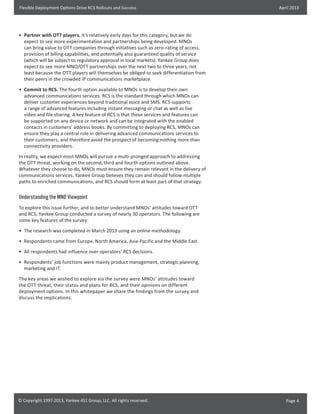 Flexible Deployment Options Drive RCS Rollouts and Success

April 2013

•	 Partner with OTT players. It’s relatively early days for this category, but we do
expect to see more experimentation and partnerships being developed. MNOs
can bring value to OTT companies through initiatives such as zero-rating of access,
provision of billing capabilities, and potentially also guaranteed quality of service
(which will be subject to regulatory approval in local markets). Yankee Group does
expect to see more MNO/OTT partnerships over the next two to three years, not
least because the OTT players will themselves be obliged to seek differentiation from
their peers in the crowded IP communications marketplace.
•	 Commit to RCS. The fourth option available to MNOs is to develop their own
advanced communications services. RCS is the standard through which MNOs can
deliver customer experiences beyond traditional voice and SMS. RCS supports
a range of advanced features including instant messaging or chat as well as live
video and file sharing. A key feature of RCS is that these services and features can
be supported on any device or network and can be integrated with the enabled
contacts in customers’ address books. By committing to deploying RCS, MNOs can
ensure they play a central role in delivering advanced communications services to
their customers, and therefore avoid the prospect of becoming nothing more than
connectivity providers.
In reality, we expect most MNOs will pursue a multi-pronged approach to addressing
the OTT threat, working on the second, third and fourth options outlined above.
Whatever they choose to do, MNOs must ensure they remain relevant in the delivery of
communications services. Yankee Group believes they can and should follow multiple
paths to enriched communications, and RCS should form at least part of that strategy.

Understanding the MNO Viewpoint
To explore this issue further, and to better understand MNOs’ attitudes toward OTT
and RCS, Yankee Group conducted a survey of nearly 30 operators. The following are
some key features of the survey:
•	 The research was completed in March 2013 using an online methodology.
•	 Respondents came from Europe, North America, Asia-Pacific and the Middle East.
•	 All respondents had influence over operators’ RCS decisions.
•	 Respondents’ job functions were mainly product management, strategic planning,
marketing and IT.
The key areas we wished to explore via the survey were MNOs’ attitudes toward
the OTT threat, their status and plans for RCS, and their opinions on different
deployment options. In this whitepaper we share the findings from the survey and
discuss the implications.

© Copyright 1997-2013, Yankee 451 Group, LLC. All rights reserved.

Page 4

 