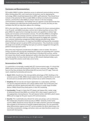 Flexible Deployment Options Drive RCS Rollouts and Success

April 2013

Conclusions and Recommendations
RCS enables MNOs to deliver ubiquitous access to advanced communications services.
When thinking about RCS, and in particular the business case for deploying the
technology, MNOs should look beyond direct ARPU-uplift potential. They should focus
instead on the potential for RCS to enable MNOs to deliver enriched communications
features, and therefore allow MNOs to remain relevant in the fast-changing
communications marketplace. The findings from our operator survey demonstrate that
these companies do understand the threat posed by OTT services, but they are also
confident that RCS can help them address this challenge.
RCS is also more than a new suite of services. It’s a platform for future communications
in an IP world—and MNOs must play a central role in delivering these services. RCS
gives MNOs the opportunity to leverage key assets and capabilities to deliver highquality and innovative communications services. This will allow MNOs to strengthen
relationships with their existing customers and drive improved customer retention
rates. RCS is also a platform that can enable third parties to engage with customers,
e.g., customer relationship management (CRM), banking and advertising. When
planning their RCS investments, it’s important that MNOs look beyond the immediate
impact relating to person-to-person (P2P) communications. They should also consider
the longer-term benefits of enabling new types of customer engagement through this
platform-based approach to RCS.
One of the most important considerations for MNOs is time to market. The clock is
ticking, and with each passing day competing OTT players are extending their customer
reach and feature sets. MNOs must act decisively to introduce RCS services, and for
this reason they should consider deployment options that allow them to bring services
to market quickly. For those that do not have an IMS network deployed today, a preIMS or hosted RCS solution could make a lot of sense.

Recommendations for MNOs
In a world that is increasingly crowded with OTT communications apps, it’s critical that
MNOs clearly communicate the benefits of RCS to their customers. We suggest they
focus on four key attributes that differentiate RCS services from OTT apps. These are
reach, simplicity, functionality and security:
•	 Reach: MNOs should stress the interoperability advantages of RCS. Building on the
universal success of SMS, MNOs should explain that when using RCS there is no need
for end-users to consider which of their contacts are on which network or OS.
•	 Simplicity: RCS services do not require registration or a subscription, and they
can also be integrated with the user’s phone address book. Ease of discovery and
usability will improve significantly when RCS is native on a wide range of mobile
devices. MNOs should stress these points in their RCS marketing.
•	 Functionality: Though it’s likely that OTT players will always offer a wider range
of advanced features than MNOs can achieve, RCS-e does support a good set of
messaging/video-sharing features. This will improve further with RCS5, which means
MNOs will no longer be the poor cousins of IP communications.
•	 Security: This is potentially very relevant for some user groups, such as enterprises.
RCS-related data should be stored securely on MNOs’ networks in their home
country. MNOs should also ensure they do not make customers’ personal messaging
data available to third parties to facilitate targeted advertising. This can potentially
allow differentiation against some OTT service providers for which advertising is the
most likely monetization strategy, and where some user data therefore needs to be
shared with third parties.

© Copyright 1997-2013, Yankee 451 Group, LLC. All rights reserved.

Page 9

 