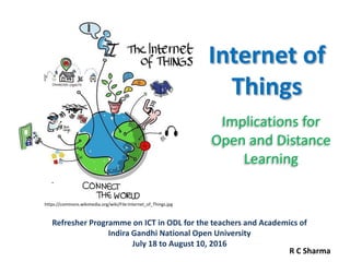 Internet of
Things
Implications for
Open and Distance
Learning
Refresher Programme on ICT in ODL for the teachers and Academics of
Indira Gandhi National Open University
July 18 to August 10, 2016
https://commons.wikimedia.org/wiki/File:Internet_of_Things.jpg
R C Sharma
 