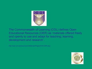 The Commonwealth of Learning (COL) defines Open
Educational Resources (OER) as ‘materials offered freely
and openly to use and adapt for teaching, learning,
development and research’.
http://www.col.org/resources/crsMaterials/Pages/OCW-OER.aspx
 