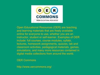 Open Educational Resources (OER) are teaching
and learning materials that are freely available
online for everyone to use, whether you are an
instructor, student or self-learner. Examples of OER
include: full courses, course modules, syllabi,
lectures, homework assignments, quizzes, lab and
classroom activities, pedagogical materials, games,
simulations, and many more resources contained in
digital media collections from around the world.

OER Commons

http://www.oercommons.org/
 