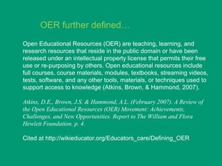 OER further defined…
Open Educational Resources (OER) are teaching, learning, and
research resources that reside in the public domain or have been
released under an intellectual property license that permits their free
use or re-purposing by others. Open educational resources include
full courses, course materials, modules, textbooks, streaming videos,
tests, software, and any other tools, materials, or techniques used to
support access to knowledge (Atkins, Brown, & Hammond, 2007).

Atkins, D.E., Brown, J.S. & Hammond, A.L. (February 2007). A Review of
the Open Educational Resources (OER) Movement: Achievements,
Challenges, and New Opportunities. Report to The William and Flora
Hewlett Foundation. p. 4.

Cited at http://wikieducator.org/Educators_care/Defining_OER
 