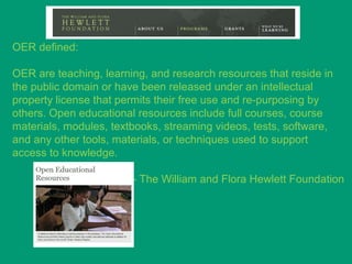 OER defined:

OER are teaching, learning, and research resources that reside in
the public domain or have been released under an intellectual
property license that permits their free use and re-purposing by
others. Open educational resources include full courses, course
materials, modules, textbooks, streaming videos, tests, software,
and any other tools, materials, or techniques used to support
access to knowledge.

                        - The William and Flora Hewlett Foundation
 