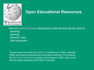Open Educational Resources


free and openly licensed educational materials that can be used for
•teaching,
•learning,
•research, and
•other purposes.



The term was first used at a UNESCO conference in 2002, although
OERs were being produced and used before that time. For instance,
the MIT OpenCourseWare project, which began in 2001, was one of
the first major initiatives of the OER movement.
 