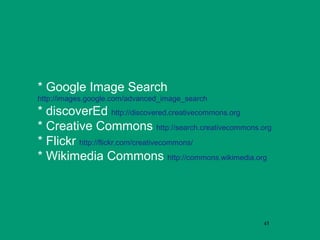 * Google Image Search
http://images.google.com/advanced_image_search
* discoverEd http://discovered.creativecommons.org
* Creative Commons http://search.creativecommons.org
* Flickr http://flickr.com/creativecommons/
* Wikimedia Commons http://commons.wikimedia.org




                                                  45
 