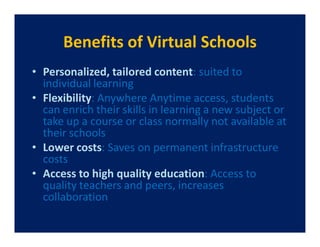 Benefits of Virtual Schools
• Personalized, tailored content: suited to
  individual learning
• Flexibility: Anywhere Anytime access, students
  can enrich their skills in learning a new subject or
  take up a course or class normally not available at
  their schools
• Lower costs: Saves on permanent infrastructure
  costs
• Access to high quality education: Access to
  quality teachers and peers, increases
  collaboration
 